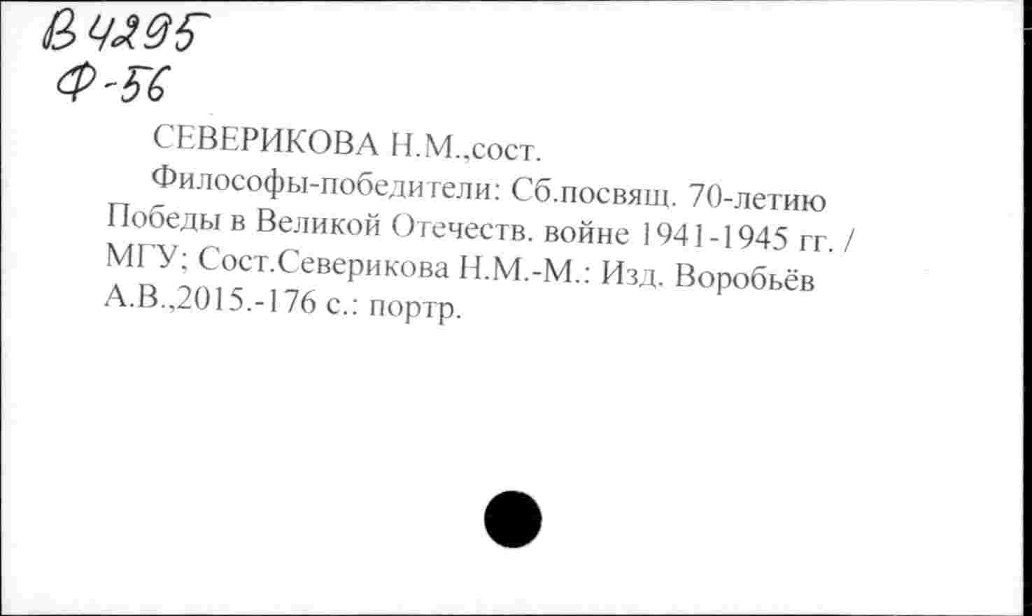 ﻿СЬВЕРИКОВА Н.М.,сост.
Философы-победители: Сб.посвящ. 70-летию Победы в Великой Отечеств, войне 1941-1945 гг. / МГУ; Сост.Северикова Н.М.-М.: Изд. Воробьёв А.В.,2015.-176 с.: портр.